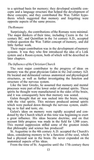 to a spiritual basis for memory; they developed scientific con-
cepts and a language structure that helped the development of
these concepts; and they contributed the Wax Tablet hypo-
thesis which suggested that memory and forgetting were
opposite aspects of the same process.
TheRomans
Surprisingly, the contributions ofthe Romans were minimal.
The major thinkers of their time, including Cicero in the 1st
century B.C. and Quintilian in the 1st century A.D., accepted
without question the Wax Tablet concept of memory, and did
little further work.
Their major contribution was in the development ofmemory
systems. It was they who first introduced the idea of a Link
system and a Room system, both of which will be described in
later chapters.
The Influence oftheChristianChurch
The next major contributor to the progress of ideas on
memory was the great physician Galen in the 2nd century A.D.
He located and delineated various anatomical and physiological
structures, as well as further investigating the function and
structure of the nervous system.
Like the later Greeks, he assumed that memory and mental
processes were part of the lower order of animal spirits. These
spirits he thought were manufactured in the sides ofthe brain,
and it was consequently here that memory was seated.
Galen thought that air was sucked into the brain, mixing
with the vital spirits. This mixture produced animal spirits
which were pushed down through the nervous system, enabl-
ing us to feel and taste, etc.
Galen's ideas on memory were rapidly accepted and con-
doned by the Church which at this time was beginning to exert
a great influence. His ideas became doctrine, and on that
account little progress was made in the field for 1,500 years.
This mental suppression stifled some of the greatest minds
that philosophy and science has produced!
St. Augustine in the 4th century A.D. accepted the Church's
ideas, considering memory to be a function of the soul, which
had a physical seat in the brain. He never expanded on the
anatomical aspects of his ideas.
From the time of St. Augustine until the 17th century there
13
 