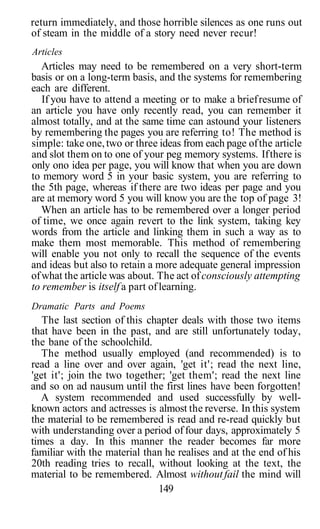 return immediately, and those horrible silences as one runs out
of steam in the middle of a story need never recur!
Articles
Articles may need to be remembered on a very short-term
basis or on a long-term basis, and the systems for remembering
each are different.
If you have to attend a meeting or to make a briefresume of
an article you have only recently read, you can remember it
almost totally, and at the same time can astound your listeners
by remembering the pages you are referring to! The method is
simple: take one,two or three ideas from each page ofthe article
and slot them on to one of your peg memory systems. Ifthere is
only ono idea per page, you will know that when you are down
to memory word 5 in your basic system, you are referring to
the 5th page, whereas if there are two ideas per page and you
are at memory word 5 you will know you are the top of page 3!
When an article has to be remembered over a longer period
of time, we once again revert to the link system, taking key
words from the article and linking them in such a way as to
make them most memorable. This method of remembering
will enable you not only to recall the sequence of the events
and ideas but also to retain a more adequate general impression
ofwhat the article was about. The act ofconsciously attempting
to remember is itself a part oflearning.
Dramatic Parts and Poems
The last section of this chapter deals with those two items
that have been in the past, and are still unfortunately today,
the bane of the schoolchild.
The method usually employed (and recommended) is to
read a line over and over again, 'get it'; read the next line,
'get it'; join the two together; 'get them'; read the next line
and so on ad nausum until the first lines have been forgotten!
A system recommended and used successfully by well-
known actors and actresses is almost the reverse. In this system
the material to be remembered is read and re-read quickly but
with understanding over a period of four days, approximately 5
times a day. In this manner the reader becomes far more
familiar with the material than he realises and at the end of his
20th reading tries to recall, without looking at the text, the
material to be remembered. Almost withoutfail the mind will
149
 