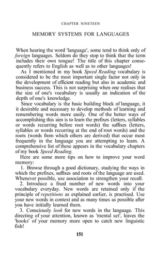 CHAPTER NINETEEN
MEMORY SYSTEMS FOR LANGUAGES
When hearing the word 'language', some tend to think only of
foreign languages. Seldom do they stop to think that the term
includes their own tongue! The title of this chapter conse-
quently refers to English as well as to other languages!
As I mentioned in my book Speed Reading vocabulary is
considered to be the most important single factor not only in
the development of efficient reading but also in academic and
business success. This is not surprising when one realises that
the size of one's vocabulary is usually an indication of the
depth of one's knowledge.
Since vocabulary is the basic building block of language, it
it desirable and necessary to develop methods of learning and
remembering words more easily. One of the better ways of
accomplishing this aim is to learn the prefixes (letters, syllables
or words recurring before root words) the suffixes (letters,
syllables or words recurring at the end of root words) and the
roots (words from which others are derived) that occur most
frequently in the language you are attempting to learn. A
comprehensive list of these appears in the vocabulary chapters
of my book Speed Reading.
Here are some more tips on how to improve your word
memory:
1. Browse through a good dictionary, studying the ways in
which the prefixes, suffixes and roots of the language are used.
Whenever possible, use association to strengthen your recall.
2. Introduce a fixed number of new words into your
vocabulary everyday. New words are retained only if the
principle of repetitions as explained earlier, is practised. Use
your new words in context and as many times as possible after
you have initially learned them.
3. Consciously look for new words in the language. This
directing of your attention, known as 'mental set', leaves the
'hooks' of your memory more open to catch new linguistic
fish!
151
 