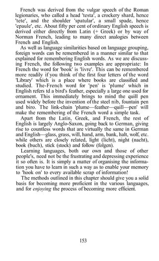 French was derived from the vulgar speech of the Roman
legionaries, who called a head 'testa', a crockery shard, hence
'tete', and the shoulder 'spatular', a small spade, hence
'epaule', etc. About fifty per cent of ordinary English speech is
derived either directly from Latin (+ Greek) or by way of
Norman French, leading to many direct analogies between
French and English.
As well as language similarities based on language grouping,
foreign words can be remembered in a manner similar to that
explained for remembering English words. As we are discuss-
ing French, the following two examples are appropriate: In
French the word for 'book' is 'livre'. This can be remembered
more readily if you think of the first four letters of the word
'Library' which is a place where books are classified and
studied. The-French word for 'pen' is 'plume' which in
English refers td a bird's feather, especially a large one used for
ornament. This immediately brings to mind the quill pen
used widely before the invention ofthe steel nib, fountain pen
and biro. The link-chain 'plume—feather—quill—pen' will
make the remembering of the French word a simple task.
Apart from the Latin, Greek, and French, the rest of
English is largely Anglo-Saxon, going back to German, giving
rise to countless words that are virtually the same in German
and English—glass, grass, will, hand, arm, bank, halt, wolf, etc.
while others are closely related, light (licht), night (nacht),
book (buch), stick (stock) and follow (folgen).
Learning languages, both our own and those of other
people's, need not be the frustrating and depressing experience
it so often is. It is simply a matter of organising the informa-
tion you have to learn in such a way as to enable your memory
to 'hook on' to every available scrap of information!
The methods outlined in this chapter should give you a solid
basis for becoming more proficient in the various languages,
and for enjoying the process of becoming more efficient.
153
 