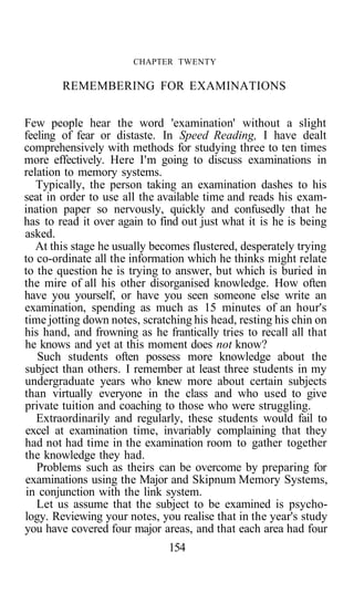 CHAPTER TWENTY
REMEMBERING FOR EXAMINATIONS
Few people hear the word 'examination' without a slight
feeling of fear or distaste. In Speed Reading, I have dealt
comprehensively with methods for studying three to ten times
more effectively. Here I'm going to discuss examinations in
relation to memory systems.
Typically, the person taking an examination dashes to his
seat in order to use all the available time and reads his exam-
ination paper so nervously, quickly and confusedly that he
has to read it over again to find out just what it is he is being
asked.
At this stage he usually becomes flustered, desperately trying
to co-ordinate all the information which he thinks might relate
to the question he is trying to answer, but which is buried in
the mire of all his other disorganised knowledge. How often
have you yourself, or have you seen someone else write an
examination, spending as much as 15 minutes of an hour's
time jotting down notes, scratching his head, resting his chin on
his hand, and frowning as he frantically tries to recall all that
he knows and yet at this moment does not know?
Such students often possess more knowledge about the
subject than others. I remember at least three students in my
undergraduate years who knew more about certain subjects
than virtually everyone in the class and who used to give
private tuition and coaching to those who were struggling.
Extraordinarily and regularly, these students would fail to
excel at examination time, invariably complaining that they
had not had time in the examination room to gather together
the knowledge they had.
Problems such as theirs can be overcome by preparing for
examinations using the Major and Skipnum Memory Systems,
in conjunction with the link system.
Let us assume that the subject to be examined is psycho-
logy. Reviewing your notes, you realise that in the year's study
you have covered four major areas, and that each area had four
154
 