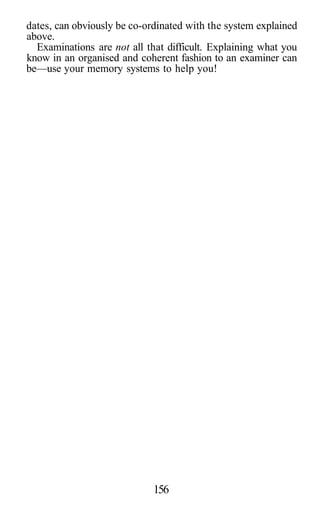 dates, can obviously be co-ordinated with the system explained
above.
Examinations are not all that difficult. Explaining what you
know in an organised and coherent fashion to an examiner can
be—use your memory systems to help you!
156
 