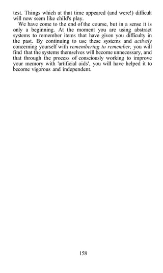 test. Things which at that time appeared (and were!) difficult
will now seem like child's play.
We have come to the end of the course, but in a sense it is
only a beginning. At the moment you are using abstract
systems to remember items that have given you difficulty in
the past. By continuing to use these systems and actively
concerning yourself with remembering to remember, you will
find that the systems themselves will become unnecessary, and
that through the process of consciously working to improve
your memory with 'artificial aids', you will have helped it to
become vigorous and independent.
158
 