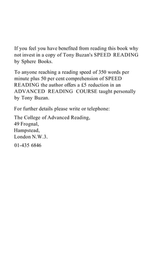 If you feel you have benefited from reading this book why
not invest in a copy of Tony Buzan's SPEED READING
by Sphere Books.
To anyone reaching a reading speed of 350 words per
minute plus 50 per cent comprehension of SPEED
READING the author offers a £5 reduction in an
ADVANCED READING COURSE taught personally
by Tony Buzan.
For further details please write or telephone:
The College of Advanced Reading,
49 Frognal,
Hampstead,
London N.W.3.
01-435 6846
 
