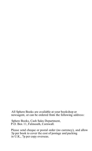 All Sphere Books are available at your bookshop or
newsagent, or can be ordered from the following address:
Sphere Books, Cash Sales Department,
P.O. Box 11, Falmouth, Cornwall.
Please send cheque or postal order (no currency), and allow
5p per book to cover the cost of postage and packing
in U.K., 7p per copy overseas.
 