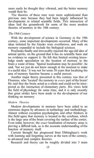 more easily he thought they vibrated, and the better memory
would then be.
The theories of these men were more sophisticated than
previous ones because they had been largely influenced by
developments in related scientific fields. This interaction of
ideas laid the groundwork for some of the more modern
theories of memory in the 18th century.
The 19th Century
With the development of science in Germany in the 19th
century, some important developments occurred. Many of the
ideas initiated by the Greeks were overthrown, and work on
memory expanded to include the biological sciences.
Prochaska finally and irrevocably rejected the age-old idea of
animal spirits, on the ground that it has no scientific basis and
no evidence to support it. He felt that limited existing know-
ledge made speculation on the location of memory in the
brain a waste oftime. 'Spatial localisation may be possible', he
said, 'but we just do not know enough at the moment to make
it a useful idea.' It was not for some 50 years that localising the
area of memory function became a useful pursuit.
Another major theory presented in this century was that of
Flourens, who 'located' the memory in every part ofthe brain!
He said that the brain acted as a whole and could not be inter-
preted as the interaction of elementary parts. His views held
the field of physiology for some time, and it is only recently
that great strides have been made in the development of our
thinking on memory.
Modern Theories
Modern developments in memory have been aided to an
enormous degree by advances in technology and methodology.
Almost without exception psychologists and other thinkers in
this field agree that memory is located in the cerebum, which
is the large area ofthe brain covering the surface ofthe cortex.
Even today however, the exact localisation of memory areas is
proving a difficult task, as is the accurate understanding ofthe
function of memory itself.
Current thought has progressed from Ebbinghaus's work
with learning and forgetting curves at the turn of the century,
to advanced and complex theories.
Research and theory can be roughly divided into 3 main
15
 