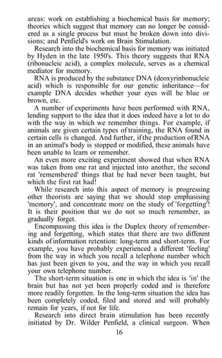 areas: work on establishing a biochemical basis for memory;
theories which suggest that memory can no longer be consid-
ered as a single process but must be broken down into divi-
sions; and Penfield's work on Brain Stimulation.
Research into the biochemical basis for memory was initiated
by Hyden in the late 1950's. This theory suggests that RNA
(ribonucleic acid), a complex molecule, serves as a chemical
mediator for memory.
RNA is produced by the substance DNA (deoxyrinbonucleic
acid) which is responsible for our genetic inheritance—for
example DNA decides whether your eyes will be blue or
brown, etc.
A number of experiments have been performed with RNA,
lending support to the idea that it does indeed have a lot to do
with the way in which we remember things. For example, if
animals are given certain types of training, the RNA found in
certain cells is changed. And further, ifthe production ofRNA
in an animal's body is stopped or modified, these animals have
been unable to learn or remember.
An even more exciting experiment showed that when RNA
was taken from one rat and injected into another, the second
rat 'remembered' things that he had never been taught, but
which the first rat had!
While research into this aspect of memory is progressing
other theorists are saying that we should stop emphasising
'memory', and concentrate more on the study of 'forgetting'!
It is their position that we do not so much remember, as
gradually forget.
Encompassing this idea is the Duplex theory of remember-
ing and forgetting, which states that there are two different
kinds of information retention: long-term and short-term. For
example, you have probably experienced a different 'feeling'
from the way in which you recall a telephone number which
has just been given to you, and the way in which you recall
your own telephone number.
The short-term situation is one in which the idea is 'in' the
brain but has not yet been properly coded and is therefore
more readily forgotten. In the long-term situation the idea has
been completely coded, filed and stored and will probably
remain for years, if not for life.
Research into direct brain stimulation has been recently
initiated by Dr. Wilder Penfield, a clinical surgeon. When
16
 