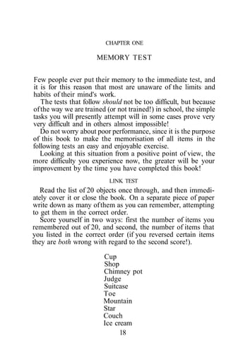 CHAPTER ONE
MEMORY TEST
Few people ever put their memory to the immediate test, and
it is for this reason that most are unaware of the limits and
habits of their mind's work.
The tests that follow should not be too difficult, but because
ofthe way we are trained (or not trained!) in school, the simple
tasks you will presently attempt will in some cases prove very
very difficult and in others almost impossible!
Do not worry about poor performance, since it is the purpose
of this book to make the memorisation of all items in the
following tests an easy and enjoyable exercise.
Looking at this situation from a positive point of view, the
more difficulty you experience now, the greater will be your
improvement by the time you have completed this book!
LINK TEST
Read the list of 20 objects once through, and then immedi-
ately cover it or close the book. On a separate piece of paper
write down as many ofthem as you can remember, attempting
to get them in the correct order.
Score yourself in two ways: first the number of items you
remembered out of 20, and second, the number of items that
you listed in the correct order (if you reversed certain items
they are both wrong with regard to the second score!).
Cup
Shop
Chimney pot
Judge
Suitcase
Toe
Mountain
Star
Couch
Ice cream
18
 