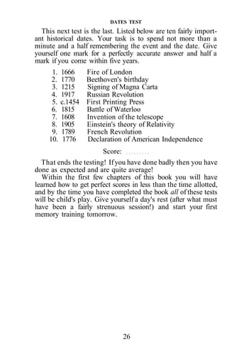 26
DATES TEST
This next test is the last. Listed below are ten fairly import-
ant historical dates. Your task is to spend not more than a
minute and a half remembering the event and the date. Give
yourself one mark for a perfectly accurate answer and half a
mark if you come within five years.
1. 1666 Fire of London
2. 1770 Beethoven's birthday
3. 1215 Signing of Magna Carta
4. 1917 Russian Revolution
5. c.1454 First Printing Press
6. 1815 Battle of Waterloo
7. 1608 Invention of the telescope
8. 1905 Einstein's theory of Relativity
9. 1789 French Revolution
10. 1776 Declaration of American Independence
Score:
That ends the testing! Ifyou have done badly then you have
done as expected and are quite average!
Within the first few chapters of this book you will have
learned how to get perfect scores in less than the time allotted,
and by the time you have completed the book all of these tests
will be child's play. Give yourself a day's rest (after what must
have been a fairly strenuous session!) and start your first
memory training tomorrow.
 