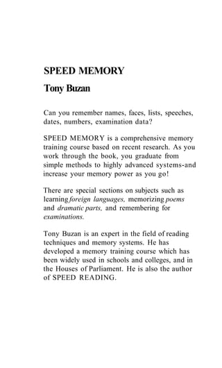 SPEED MEMORY
Tony Buzan
Can you remember names, faces, lists, speeches,
dates, numbers, examination data?
SPEED MEMORY is a comprehensive memory
training course based on recent research. As you
work through the book, you graduate from
simple methods to highly advanced systems-and
increase your memory power as you go!
There are special sections on subjects such as
learning foreign languages, memorizing poems
and dramatic parts, and remembering for
examinations.
Tony Buzan is an expert in the field of reading
techniques and memory systems. He has
developed a memory training course which has
been widely used in schools and colleges, and in
the Houses of Parliament. He is also the author
of SPEED READING.
 