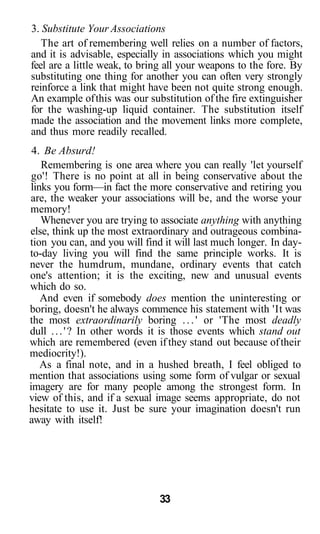 3. Substitute Your Associations
The art of remembering well relies on a number of factors,
and it is advisable, especially in associations which you might
feel are a little weak, to bring all your weapons to the fore. By
substituting one thing for another you can often very strongly
reinforce a link that might have been not quite strong enough.
An example ofthis was our substitution of the fire extinguisher
for the washing-up liquid container. The substitution itself
made the association and the movement links more complete,
and thus more readily recalled.
4. Be Absurd!
Remembering is one area where you can really 'let yourself
go'! There is no point at all in being conservative about the
links you form—in fact the more conservative and retiring you
are, the weaker your associations will be, and the worse your
memory!
Whenever you are trying to associate anything with anything
else, think up the most extraordinary and outrageous combina-
tion you can, and you will find it will last much longer. In day-
to-day living you will find the same principle works. It is
never the humdrum, mundane, ordinary events that catch
one's attention; it is the exciting, new and unusual events
which do so.
And even if somebody does mention the uninteresting or
boring, doesn't he always commence his statement with 'It was
the most extraordinarily boring ...' or 'The most deadly
dull ...'? In other words it is those events which stand out
which are remembered (even if they stand out because oftheir
mediocrity!).
As a final note, and in a hushed breath, I feel obliged to
mention that associations using some form of vulgar or sexual
imagery are for many people among the strongest form. In
view of this, and if a sexual image seems appropriate, do not
hesitate to use it. Just be sure your imagination doesn't run
away with itself!
33
 