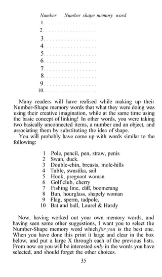 Number Number shape memory word
1
2
3
4
5
6
7
8
9
10.
Many readers will have realised while making up their
Number-Shape memory words that what they were doing was
using their creative imagination, while at the same time using
the basic concept of linking! In other words, you were taking
two basically unconnected items, a number and an object, and
associating them by substituting the idea of shape.
You will probably have come up with words similar to the
following:
1 Pole, pencil, pen, straw, penis
2 Swan, duck.
3 Double-chin, breasts, mole-hills
4 Table, swastika, sail
5 Hook, pregnant woman
6 Golf club, cherry
7 Fishing line, cliff, boomerang
8 Bun, hourglass, shapely woman
9 Flag, sperm, tadpole,
10 Bat and ball, Laurel & Hardy
Now, having worked out your own memory words, and
having seen some other suggestions, I want you to select the
Number-Shape memory word which for you is the best one.
When you have done this print it large and clear in the box
below, and put a large X through each of the previous lists.
From now on you will be interested only in the words you have
selected, and should forget the other choices.
35
 