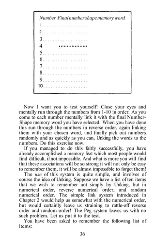 Now I want you to test yourself! Close your eyes and
mentally run through the numbers from 1-10 in order. As you
come to each number mentally link it with the final Number-
Shape memory word you have selected. When you have done
this run through the numbers in reverse order, again linking
them with your chosen word, and finally pick out numbers
randomly and as quickly as you can, Unking the words to the
numbers. Do this exercise now.
If you managed to do this fairly successfully, you have
already accomplished a memory feat which most people would
find difficult, ifnot impossible. And what is more you will find
that these associations will be so strong it will not only be easy
to remember them, it will be almost impossible to forget them!
The use of this system is quite simple, and involves of
course the idea of Unking. Suppose we have a list of ten items
that we wish to remember not simply by Unking, but in
numerical order, reverse numerical order, and random
numerical order. The simple link system introduced in
Chapter 2 would help us somewhat with the numerical order,
but would certainly leave us straining to rattle-off reverse
order and random order! The Peg system leaves us with no
such problem. Let us put it to the test.
You have been asked to remember the following list of
items:
36
Number Finalnumbershapememoryword
1
2
3
4
5
6
7
8
9
10
 