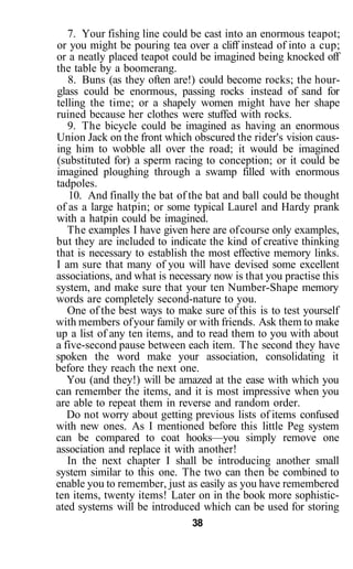 7. Your fishing line could be cast into an enormous teapot;
or you might be pouring tea over a cliff instead of into a cup;
or a neatly placed teapot could be imagined being knocked off
the table by a boomerang.
8. Buns (as they often are!) could become rocks; the hour-
glass could be enormous, passing rocks instead of sand for
telling the time; or a shapely women might have her shape
ruined because her clothes were stuffed with rocks.
9. The bicycle could be imagined as having an enormous
Union Jack on the front which obscured the rider's vision caus-
ing him to wobble all over the road; it would be imagined
(substituted for) a sperm racing to conception; or it could be
imagined ploughing through a swamp filled with enormous
tadpoles.
10. And finally the bat of the bat and ball could be thought
of as a large hatpin; or some typical Laurel and Hardy prank
with a hatpin could be imagined.
The examples I have given here are ofcourse only examples,
but they are included to indicate the kind of creative thinking
that is necessary to establish the most effective memory links.
I am sure that many of you will have devised some excellent
associations, and what is necessary now is that you practise this
system, and make sure that your ten Number-Shape memory
words are completely second-nature to you.
One of the best ways to make sure of this is to test yourself
with members ofyour family or with friends. Ask them to make
up a list of any ten items, and to read them to you with about
a five-second pause between each item. The second they have
spoken the word make your association, consolidating it
before they reach the next one.
You (and they!) will be amazed at the ease with which you
can remember the items, and it is most impressive when you
are able to repeat them in reverse and random order.
Do not worry about getting previous lists of items confused
with new ones. As I mentioned before this little Peg system
can be compared to coat hooks—you simply remove one
association and replace it with another!
In the next chapter I shall be introducing another small
system similar to this one. The two can then be combined to
enable you to remember, just as easily as you have remembered
ten items, twenty items! Later on in the book more sophistic-
ated systems will be introduced which can be used for storing
38
 