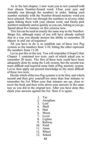As in the last chapter, I now want you to test yourself with
four chosen Number-Sound word. Close your eyes and
mentally run through the numbers in order, linking each
number mentally with the Number-Sound memory word you
have selected. Next run through the numbers in reverse order
again linking them with your chosen word, and finally pick
numbers randomly and as quickly as you can, linking as you go.
Spend about five minutes on this exercise now.
This list can be used in exactly the same way as the Number-
Shape list, although many of you will have already realised
that in a way you already possess the ability to remember 20
objects in and out of sequence!
All you have to do is to establish one of these two Peg
systems as the numbers from 1-10, letting the other represent
the numbers from 11-20.
Let us put this to the test. You will remember (I hope!) that
Chapter 1 contained two tests, each of which asked you to
remember 20 items. The first of these tests could have been
adequately done by using the Link system, but the second was
more difficult and required some form of Peg memory system.
Let us then apply our present knowledge to the more difficult
of these two tests. <
Decide which ofthe two Peg systems is to be first, and which,
second and then give yourself not more than four minutes to
remember the list When your four minutes are up, close or
cover the book and then write down your answers in the same
way as you did in the original test. After you have done this
check your answers against the list. Here it is again:
1. Tar
2. Aeroplane
3. Leaf
4. Shell
5. Hair
6. Moon
7. Lever
8. Lighter
9. Railway
10. Field
11. Atom
12. Wheel
13. School
42
 