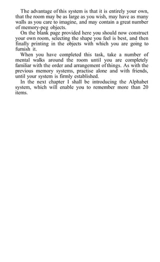 The advantage of this system is that it is entirely your own,
that the room may be as large as you wish, may have as many
walls as you care to imagine, and may contain a great number
of memory-peg objects.
On the blank page provided here you should now construct
your own room, selecting the shape you feel is best, and then
finally printing in the objects with which you are going to
furnish it.
When you have completed this task, take a number of
mental walks around the room until you are completely
familiar with the order and arrangement of things. As with the
previous memory systems, practise alone and with friends,
until your system is firmly established.
In the next chapter I shall be introducing the Alphabet
system, which will enable you to remember more than 20
items.
 
