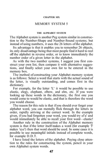 CHAPTER SIX
MEMORY SYSTEM 5
THE ALPHABET SYSTEM
The Alphabet system is another Peg system similar in construc-
tion to the Number-Shape and Number-Sound systems; but
instead of using numbers, it uses the 26 letters ofthe alphabet.
Its advantage is that it enables you to remember 26 objects,
its only disadvantage being that most people find it hard to reel
off the alphabet in reverse order, or to know immediately the
number order of a given letter in the alphabet.
As with the two number systems, I suggest you first con-
struct your own list, then compare it with alternative sugges-
tions, and finally select your own list to be entered in the
memory box.
The method ofconstructing your Alphabet memory system
is as follows: Select a word that starts with the actual sound of
the letter, is visually outstanding, and comes first in the
dictionary.
For example, for the letter 'L' it would be possible to use
elastic, elegy, elephant, elbow, and elm, etc. If you were
looking up these words in the dictionary, the first one you
would come to would be elastic, and that is therefore the word
you would choose.
The reason for this rule is that ifyou should ever forget your
alphabet word, you can mentally flick through the letters in
order, rapidly arriving at the correct word. In the example
given, ifyou had forgotten your word, you would try el'a' and
would immediately be able to recall your first word—elastic!
Another rule in the construction of the Alphabet memory
system is that if the letter itself makes a word (for example 'I'
makes 'eye') then that word should be used. In some cases it is
possible to use meaningful initials instead of complete words,
for example D.D.T.
I have listed the letters of the alphabet. Paying close atten-
tion to the rules for constructing the system, pencil in your
own Alphabet system words.
47
 