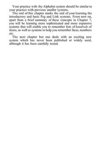 Your practice with the Alphabet system should be similar to
your practice with previous smaller systems.
The end of this chapter marks the end of your learning the
introductory and basic Peg and Link systems. From now on,
apart from a brief summary of these concepts in Chapter 7,
you will be learning more sophisticated and more expansive
systems that will enable you to remember lists of hundreds of
items, as well as systems to help you remember faces, numbers
etc.
The next chapter but one deals with an exciting new
system which has never been published or widely used,
although it has been carefully tested.
 