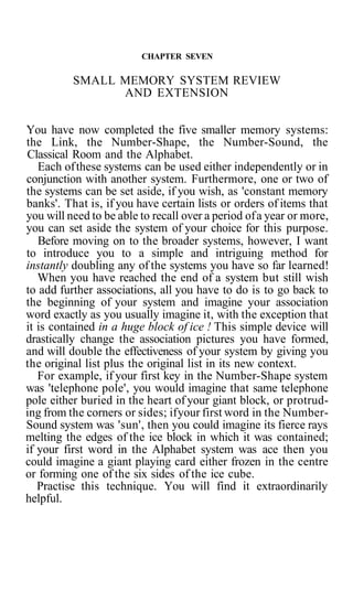 CHAPTER SEVEN
SMALL MEMORY SYSTEM REVIEW
AND EXTENSION
You have now completed the five smaller memory systems:
the Link, the Number-Shape, the Number-Sound, the
Classical Room and the Alphabet.
Each ofthese systems can be used either independently or in
conjunction with another system. Furthermore, one or two of
the systems can be set aside, if you wish, as 'constant memory
banks'. That is, if you have certain lists or orders of items that
you will need to be able to recall over a period ofa year or more,
you can set aside the system of your choice for this purpose.
Before moving on to the broader systems, however, I want
to introduce you to a simple and intriguing method for
instantly doubling any of the systems you have so far learned!
When you have reached the end of a system but still wish
to add further associations, all you have to do is to go back to
the beginning of your system and imagine your association
word exactly as you usually imagine it, with the exception that
it is contained in a huge block of ice ! This simple device will
drastically change the association pictures you have formed,
and will double the effectiveness of your system by giving you
the original list plus the original list in its new context.
For example, if your first key in the Number-Shape system
was 'telephone pole', you would imagine that same telephone
pole either buried in the heart of your giant block, or protrud-
ing from the corners or sides; ifyour first word in the Number-
Sound system was 'sun', then you could imagine its fierce rays
melting the edges of the ice block in which it was contained;
if your first word in the Alphabet system was ace then you
could imagine a giant playing card either frozen in the centre
or forming one of the six sides of the ice cube.
Practise this technique. You will find it extraordinarily
helpful.
 