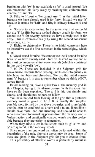 beginning with 'tw' is not available so 'tr' is used instead. We
can remember this fairly easily by recalling that children often
confuse 'tr' and 'tw'.
3. Fifty to fifty-nine. We cannot use 'f' as the initial letter
because we have already used it for forty. Instead we use 'h'
because it stands for 'half', and fifty is halfway between 0 and
100.
4. Seventy to seventy-nine. In the same way that we could
not use 'f' for fifty because we had already used it for forty, we
cannot use V for seventy because we have already used it for
sixty. This is overcome easily by using the second consonant
of seventy, i.e. 'v'.
5. Eighty to eighty-nine. There is no initial consonant here
so instead we use the first consonant in the word eighty, which
is 'g'.
6. Vowel sound for nine. We cannot use the 'i' sound for nine
because we have already used it for five. Instead we use one of
the most common remaining vowel sounds (which is contained
in the word vowel!) 'ow'.
7. 00-09. These are included in the Skipnum grid for
convenience, because these two-digit units occur frequently in
telephone numbers and elsewhere. We use the initial conso-
nant 'b' because it is easy to remember when we think of007,
James Bond!
Before reading on, have a quick look at the memory grid in
this Chapter, trying to familiarise yourself with the ideas that
have so far been explained. The grid is laid out simply and
dearly, and should not be hard to follow.
You have noticed from looking at the grid that a preferred
memory word is given in bold It is usually the simplest
possible word formed by the above two rules, and is preferably
one that can be used both as a verb and a noun. If possible it
should have more than one meaning, and should be able to
serveas a connector in making phrases from the memory words.
Vulgar, action and emotionally charged words are also prefer-
able because they are easier to remember.
Where they arise, silent initial letters such as 'g' 'k' 'w' and
'y' are ignored in the memory words.
Since more than one word can often be formed within the
boundaries of the rule, alternate words may be used. Some of
these are given in the Skipnum grid for you to choose from.
This possibility of alternate words is particularly useful in
54
 