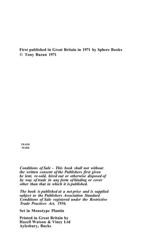 First published in Great Britain in 1971 by Sphere Books
© Tony Buzan 1971
TRADE
MARK
Conditions of Sale - This book shall not without
the written consent of the Publishers first given
be lent, re-sold, hired out or otherwise disposed of
by way of trade in any form of binding or cover
other than that in which it is published.
The book is published at a net price and is supplied
subject to the Publishers Association Standard
Conditions of Sale registered under the Restrictive
Trade Practices Act, 1956.
Set in Monotype Plantin
Printed in Great Britain by
Hazell Watson & Viney Ltd
Aylesbury, Bucks
 
