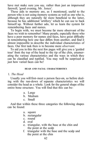 have met make sure you say, rather than just an impersonal
farewell, 'good evening, Mr. Jones'.
These aids to memory are, as I mentioned, useful to the
person who is not using memory systems as well as one who is,
although they are naturally far more beneficial to the latter,
because he has additional 'artillery' which he can use to back
himself up. Without further ado, let us learn the system for
remembering faces and names.
To begin with, we must become far more observant of the
faces we wish to remember! Many people, especially those who
have a poor memory for names and faces, have great difficulty
in remembering how one face differs from another, and find it
almost impossible to describe the individual characteristics of
faces. Our first task then is to become more observant.
To aid you in this the next few pages will give you a 'guided
tour' from the top of the head to the tip of the chin, enumer-
ating the various characteristics and the ways in which they
can be classified and typified. You may well be surprised at
just how varied faces can be!
HEAD AND FACIAL CHARACTERISTICS
1. The Head
Usually you willfirst-meet a person face-on, so before deal-
ing with the run-down of separate characteristics we will
consider the head as a whole. Look for the general shape ofthe
entire bone structure. You will find that this can be:
a. Large
b. Medium
c. Small
And that within these three categories the following shapes
can be found:
a. square
b. rectangular
c. round
d. oval
e. triangular, with the base at the chin and
the point at the scalp
f. triangular with the base and the scalp and
the point at the chin
62
 