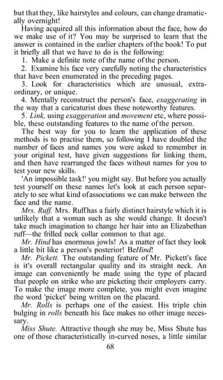 but that they, like hairstyles and colours, can change dramatic-
ally overnight!
Having acquired all this information about the face, how do
we make use of it? You may be surprised to learn that the
answer is contained in the earlier chapters ofthe book! To put
it briefly all that we have to do is the following:
1. Make a definite note of the name of the person.
2. Examine his face very carefully noting the characteristics
that have been enumerated in the preceding pages.
3. Look for characteristics which are unusual, extra-
ordinary, or unique.
4. Mentally reconstruct the person's face, exaggerating in
the way that a caricaturist does these noteworthy features.
5. Link, using exaggeration and movement etc, where possi-
ble, these outstanding features to the name of the person.
The best way for you to learn the application of these
methods is to practise them, so following I have doubled the
number of faces and names you were asked to remember in
your original test, have given suggestions for linking them,
and then have rearranged the faces without names for you to
test your new skills.
'An impossible task!' you might say. But before you actually
test yourself on these names let's look at each person separ-
ately to see what kind ofassociations we can make between the
face and the name.
Mrs. Ruff. Mrs. Ruffhas a fairly distinct hairstyle which it is
unlikely that a woman such as she would change. It doesn't
take much imagination to change her hair into an Elizabethan
ruff—the frilled neck collar common to that age.
Mr. Hind has enormous jowls! As a matter offact they look
a little bit like a person's posterior! BeHind!
Mr. Pickett. The outstanding feature of Mr. Pickett's face
is it's overall rectangular quality and its straight neck. An
image can conveniently be made using the type of placard
that people on strike who are picketing their employers carry.
To make the image more complete, you might even imagine
the word 'picket' being written on the placard.
Mr. Rolls is perhaps one of the easiest. His triple chin
bulging in rolls beneath his face makes no other image neces-
sary.
Miss Shute. Attractive though she may be, Miss Shute has
one of those characteristically in-curved noses, a little similar
68
 
