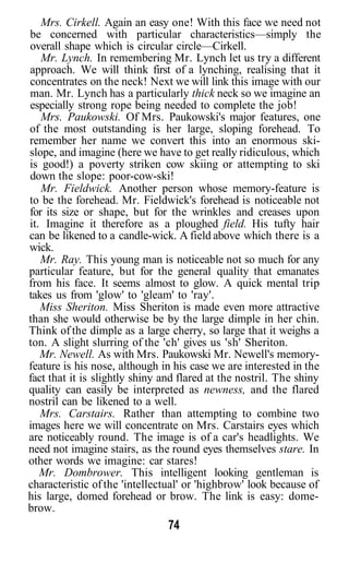 Mrs. Cirkell. Again an easy one! With this face we need not
be concerned with particular characteristics—simply the
overall shape which is circular circle—Cirkell.
Mr. Lynch. In remembering Mr. Lynch let us try a different
approach. We will think first of a lynching, realising that it
concentrates on the neck! Next we will link this image with our
man. Mr. Lynch has a particularly thick neck so we imagine an
especially strong rope being needed to complete the job!
Mrs. Paukowski. Of Mrs. Paukowski's major features, one
of the most outstanding is her large, sloping forehead. To
remember her name we convert this into an enormous ski-
slope, and imagine (here we have to get really ridiculous, which
is good!) a poverty striken cow skiing or attempting to ski
down the slope: poor-cow-ski!
Mr. Fieldwick. Another person whose memory-feature is
to be the forehead. Mr. Fieldwick's forehead is noticeable not
for its size or shape, but for the wrinkles and creases upon
it. Imagine it therefore as a ploughed field. His tufty hair
can be likened to a candle-wick. A field above which there is a
wick.
Mr. Ray. This young man is noticeable not so much for any
particular feature, but for the general quality that emanates
from his face. It seems almost to glow. A quick mental trip
takes us from 'glow' to 'gleam' to 'ray'.
Miss Sheriton. Miss Sheriton is made even more attractive
than she would otherwise be by the large dimple in her chin.
Think of the dimple as a large cherry, so large that it weighs a
ton. A slight slurring of the 'ch' gives us 'sh' Sheriton.
Mr. Newell. As with Mrs. Paukowski Mr. Newell's memory-
feature is his nose, although in his case we are interested in the
fact that it is slightly shiny and flared at the nostril. The shiny
quality can easily be interpreted as newness, and the flared
nostril can be likened to a well.
Mrs. Carstairs. Rather than attempting to combine two
images here we will concentrate on Mrs. Carstairs eyes which
are noticeably round. The image is of a car's headlights. We
need not imagine stairs, as the round eyes themselves stare. In
other words we imagine: car stares!
Mr. Dombrower. This intelligent looking gentleman is
characteristic ofthe 'intellectual' or 'highbrow' look because of
his large, domed forehead or brow. The link is easy: dome-
brow.
74
 