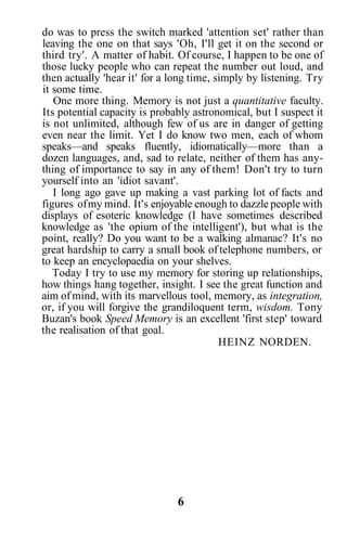 do was to press the switch marked 'attention set' rather than
leaving the one on that says 'Oh, I'll get it on the second or
third try'. A matter of habit. Of course, I happen to be one of
those lucky people who can repeat the number out loud, and
then actually 'hear it' for a long time, simply by listening. Try
it some time.
One more thing. Memory is not just a quantitative faculty.
Its potential capacity is probably astronomical, but I suspect it
is not unlimited, although few of us are in danger of getting
even near the limit. Yet I do know two men, each of whom
speaks—and speaks fluently, idiomatically—more than a
dozen languages, and, sad to relate, neither of them has any-
thing of importance to say in any of them! Don't try to turn
yourself into an 'idiot savant'.
I long ago gave up making a vast parking lot of facts and
figures ofmy mind. It's enjoyable enough to dazzle people with
displays of esoteric knowledge (I have sometimes described
knowledge as 'the opium of the intelligent'), but what is the
point, really? Do you want to be a walking almanac? It's no
great hardship to carry a small book of telephone numbers, or
to keep an encyclopaedia on your shelves.
Today I try to use my memory for storing up relationships,
how things hang together, insight. I see the great function and
aim of mind, with its marvellous tool, memory, as integration,
or, if you will forgive the grandiloquent term, wisdom. Tony
Buzan's book Speed Memory is an excellent 'first step' toward
the realisation of that goal.
HEINZ NORDEN.
6
 