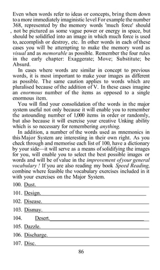 Even when words refer to ideas or concepts, bring them down
toa more immediately imaginistic level For example the number
368, represented by the memory words 'much force' should
, not be pictured as some vague power or energy in space, but
should be solidified into an image in which much force is used
to, accomplish or destroy, etc. In other words in each of these
cases you will be attempting to make the memory word as
visual and as memorable as possible. Remember the four rules
in the early chapter: Exaggerate; Move; Substitute; be
Absurd.
In cases where words are similar in concept to previous
words, it is most important to make your images as different
as possible. The same caution applies to words which are
pluralised because ofthe addition of V. In these cases imagine
an enormous number of the items as opposed to a single
enormous item.
You will find your consolidation of the words in the major
system useful not only because it will enable you to remember
the astounding number of 1,000 items in order or randomly,
but also because it will exercise your creative Unking ability
which is so necessary for remembering anything.
In addition, a number of the words used as mnemonics in
thisMajor System are interesting in their own right. As you
check through and memorise each list of 100, have a dictionary
by your side—it will serve as a means ofsolidifying the images
for you, will enable you to select the best possible images or
words and will be of value in the improvement ofyour general
vocabulary ! If you are also reading my book Speed Reading,
combine where feasible the vocabulary exercises included in it
with your exercises on the Major System.
100. Dust.
101. Design.
102. Disease.
103. Dismay.
104. Desert.______________________________________
105. Dazzle.
106. Discharge.
107. Disc.
86
 