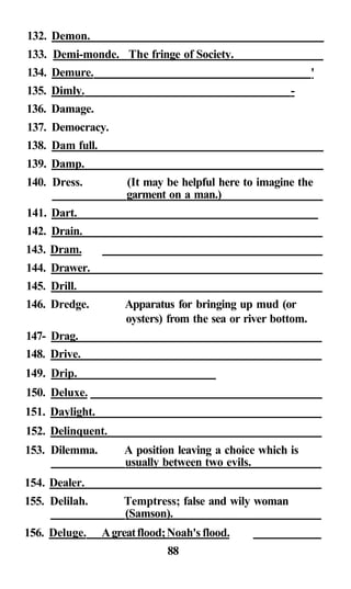 132. Demon.
133. Demi-monde. The fringe of Society.
134. Demure. '
135. Dimly. -
136. Damage.
137. Democracy.
138. Dam full.
139. Damp.
140. Dress. (It may be helpful here to imagine the
garment on a man.)
141. Dart.
142. Drain.
143. Dram.
144. Drawer.
145. Drill.
146. Dredge. Apparatus for bringing up mud (or
oysters) from the sea or river bottom.
147- Drag.
148. Drive.
149. Drip.
150. Deluxe.
151. Daylight.
152. Delinquent.
153. Dilemma. A position leaving a choice which is
usually between two evils.
154. Dealer.
155. Delilah. Temptress; false and wily woman
(Samson).
156. Deluge. Agreatflood;Noah's flood.
88
 