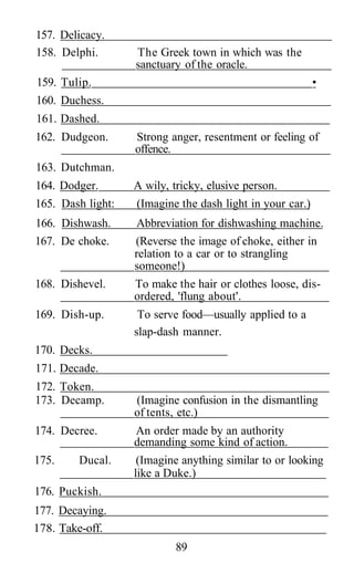 157. Delicacy.
158. Delphi. The Greek town in which was the
sanctuary of the oracle.
159. Tulip. •
160. Duchess.
161. Dashed.
162. Dudgeon. Strong anger, resentment or feeling of
offence.
163. Dutchman.
164. Dodger. A wily, tricky, elusive person.
165. Dash light: (Imagine the dash light in your car.)
166. Dishwash. Abbreviation for dishwashing machine.
167. De choke. (Reverse the image of choke, either in
relation to a car or to strangling
someone!)
168. Dishevel. To make the hair or clothes loose, dis-
ordered, 'flung about'.
169. Dish-up. To serve food—usually applied to a
slap-dash manner.
170. Decks.
171. Decade.
172. Token.
173. Decamp. (Imagine confusion in the dismantling
of tents, etc.)
174. Decree. An order made by an authority
demanding some kind of action.
175. Ducal. (Imagine anything similar to or looking
like a Duke.)
176. Puckish.
177. Decaying.
178. Take-off.
89
 