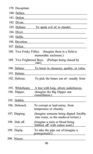 179. Decapitate.
180. Deface.
181. Defeat.
182. Divan.
183. Defame. To speak evil of; to slander.
184. Diver.
185. Defile.
186. Devotion.
187. Defeat.
188. Two Frisky Fillies. (Imagine them in a field or
memorable enclosure.)
189. Two Frightened Boys. (Perhaps being chased by
188!)
190. Debase. To lower in character, quality, or value.
191. Debate.
192. Debone. To pick the bones out of—usually from
193. Whitebeam. A tree with long, silvery underleaves.
194. Dipper. (Imagine the Big Dipper star
constellation.)
195. Dabble.
196. Debauch. To corrupt or lead astray, from
temperance or chastity.
197. Dipping. (Imagine someone being dipped forcibly
into water, as the medieval torture.)
198. Dab off. (Imagine a stain or blood being
'dabbed off' with cotton wool.)
199. Depip. To take the pips out of (imagine a
pomegranate!).
200. Nieces.
90
 
