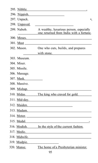 295. Nibble. ,
296. Nippish.
297. Unpack. •,
298. Unpaved.
299. Nabob. A wealthy, luxurious person, especially
one returned from India with a fortune.
300. Moses.
301. Mast
302. Mason. One who cuts, builds, and prepares
with stone.
303. Museum.
304. Miser.
305. Missile.
306. Massage.
307. Mask.
308. Massive.
309. Mishap.
310. Midas. The king who craved for gold.
311. Mid-day.
312. Maiden.
313. Madam.
314. Motor.
315. Medal. -
316. Modish. In the style of the current fashion.
317. Medic.
318. Midwife.
319. Mudpie.
320. Manse. The home of a Presbyterian minister.
95
 