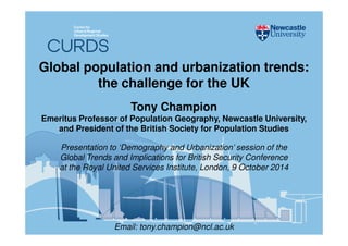 Global population and urbanization trends: 
the challenge for the UK 
Tony Champion 
Emeritus Professor of Population Geography, Newcastle University, 
and President of the British Society for Population Studies 
Presentation to ‘Demography and Urbanization’ session of the 
Global Trends and Implications for British Security Conference 
at the Royal United Services Institute, London, 9 October 2014 
Email: tony.champion@ncl.ac.uk 
 