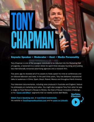 TONY
CHAPMANKeynote Speaker • Moderator • Host • Media Personality
Tony Chapman is one of the youngest individuals to be inducted into the Marketing Hall
of Legends, a testament to a career where he spent three decades founding and building
two internationally renowned advertising agencies and a research firm.
Five years ago he divested all of his assets to freely speak his mind at conferences and
on national television and radio. In the past three years, Tony has delivered inspirational
talks to audiences in China, Spain, Brazil, Poland, Mexico and throughout North America.
Four television documentaries, including ones produced in Australia and England, feature
his philosophy on marketing and sales. You might also recognize Tony from when he was
a Judge on Food Network’s Recipe to Riches, the Host of Nissan Innovation Challenge,
or his ‘Cause and Effect’ segments that run weekly across Bell Media.
Watch Tony’s Speaking reel, or read Client testimonials.
His website is TonyChapmanReactions.com and he posts on LinkedIn.
YouTube
Channel
 