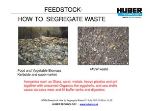 HUBER TECHNOLOGY . www.huber.co.uk
ADBA Feedstock How to Segregate Waste 2nd July 2015 10.00 to 10.55
FEEDSTOCK-
HOW TO SEGREGATE WASTE
MSW wasteFood and Vegetable Biomass
Kerbside and supermarket
Inorganics such as Glass, sand, metals, heavy plastics and grit
together with unwanted Organics like eggshells, and sea shells
cause abrasive wear and fill buffer tanks and digesters
 