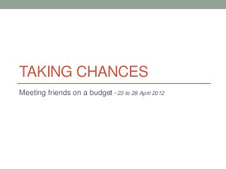 TAKING CHANCES
Meeting friends on a budget -23 to 28 April 2012
 