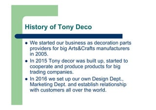 History of Tony Deco
l We started our business as decoration parts
providers for big Arts&Crafts manufacturers
in 2005.
l In 2015 Tony decor was built up, started to
cooperate and produce products for big
trading companies.
l In 2016 we set up our own Design Dept.,
Marketing Dept. and establish relationship
with customers all over the world.
 