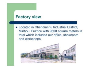 Factory view
l Located in Chendianhu Industrial District,
Minhou, Fuzhou with 9600 square meters in
total which included our office, showroom
and workshops.
 