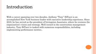 Introduction
With a career spanning over two decades, Anthony “Tony” DiTucci is an
accomplished New York business leader with executive leadership experience. Since
2019, he has served as the president of Livingston Associates, where he oversees the
organization’s vision and strategy. Well-versed in the construction management
industry, Tony DiTucci is tasked with numerous responsibilities, including
implementing performance metrics..
 