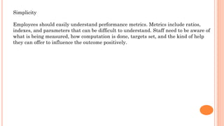 Simplicity
Employees should easily understand performance metrics. Metrics include ratios,
indexes, and parameters that can be difficult to understand. Staff need to be aware of
what is being measured, how computation is done, targets set, and the kind of help
they can offer to influence the outcome positively.
 