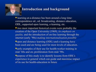Introduction and backgroundIntroduction and background
 learning-at-a-distance has been around a long time:learning-at-a-distance has been around a long time:
correspondence ed., ed. broadcasting, distance education,correspondence ed., ed. broadcasting, distance education,
ODL, supported open learning, e-learning, etc.ODL, supported open learning, e-learning, etc.
 two most important historical events were probably thetwo most important historical events were probably the
creation of the Open University (1969),creation of the Open University (1969), its emphasis onits emphasis on
quality,quality, and the introduction of on-line learning through theand the introduction of on-line learning through the
internet (early ’90s)internet (early ’90s) making internationalisation possiblemaking internationalisation possible
open and distanceopen and distance learning (ODL) and e-learning havelearning (ODL) and e-learning have
been used and are being used for most levels of education.been used and are being used for most levels of education.
early examples of their use for health-worker training inearly examples of their use for health-worker training in
mid-’60s and on; proliferation from mid-’90s.mid-’60s and on; proliferation from mid-’90s.
purpose of this study is to identify lessons from ODL’spurpose of this study is to identify lessons from ODL’s
experience in general which can guide and maximise impactexperience in general which can guide and maximise impact
of its use for health-education in futureof its use for health-education in future
 