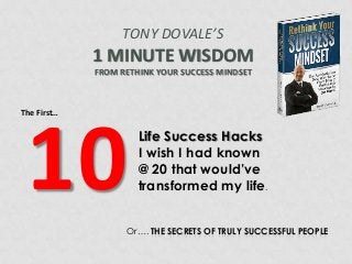 TONY DOVALE’S

1 MINUTE WISDOM
FROM RETHINK YOUR SUCCESS MINDSET

The First…

10

Life Success Hacks
I wish I had known
@ 20 that would’ve
transformed my life.

Or…. THE SECRETS OF TRULY SUCCESSFUL PEOPLE

 