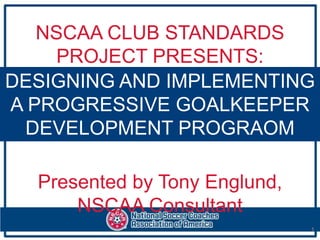 NSCAA CLUB STANDARDS
     PROJECT PRESENTS:
DESIGNING AND IMPLEMENTING
A PROGRESSIVE GOALKEEPER
 DEVELOPMENT PROGRAOM

  Presented by Tony Englund,
      NSCAA Consultant
                               1
 