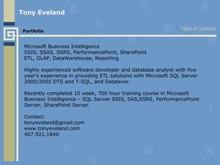 Tony Eveland   Portfolio Microsoft Business Intelligence SSIS, SSAS, SSRS, PerformancePoint, SharePoint ETL, OLAP, DataWarehouse, Reporting Highly experienced software developer and database analyst with five year’s experience in providing ETL solutions with Microsoft SQL Server 2000/2005 DTS and T-SQL, and Datalever.  Recently completed 10 week, 700 hour training course in Microsoft Business Intelligence – SQL Server SSIS, SAS,SSRS, PerformancePoint Server, SharePoint Server. Contact: [email_address] www.tonyeveland.com 407.921.1840 Table of Contents 