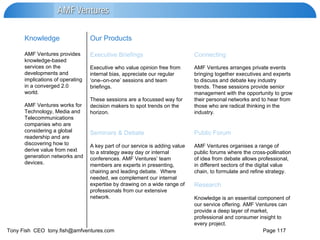 AMF Ventures organises a range of public forums where the cross-pollination of idea from debate allows professional, in different sectors of the digital value chain, to formulate and refine strategy.  Research Knowledge is an essential component of our service offering. AMF Ventures can provide a deep layer of market, professional and consumer insight to every project.  A key part of our service is adding value to a strategy away day or internal conferences. AMF Ventures’ team members are experts in presenting, chairing and leading debate.  Where needed, we complement our internal expertise by drawing on a wide range of professionals from our extensive network. Public Forum Seminars & Debate AMF Ventures arranges private events bringing together executives and experts to discuss and debate key industry trends. These sessions provide senior management with the opportunity to grow their personal networks and to hear from those who are radical thinking in the industry. Executive who value opinion free from internal bias, appreciate our regular ‘one–on-one’ sessions and team briefings.  These sessions are a focussed way for  decision makers to spot trends on the horizon. Connecting Executive   Briefings AMF Ventures provides knowledge-based services on the developments and implications of operating in a converged 2.0 world. AMF Ventures works for Technology, Media and Telecommunications companies who are considering a global readership and are discovering how to derive value from next generation networks and devices. Our Products  Knowledge 