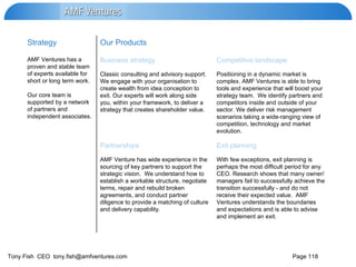 With few exceptions, exit planning is perhaps the most difficult period for any CEO. Research shows that many owner/ managers fail to successfully achieve the transition successfully - and do not receive their expected value.  AMF Ventures understands the boundaries and expectations and is able to advise and implement an exit. AMF Venture has wide experience in the sourcing of key partners to support the strategic vision.  We understand how to establish a workable structure, negotiate terms, repair and rebuild broken agreements, and conduct partner diligence to provide a matching of culture and delivery capability.  Exit planning Partnerships Positioning in a dynamic market is complex. AMF Ventures is able to bring tools and experience that will boost your strategy team.  We identify partners and competitors inside and outside of your sector. We deliver risk management scenarios taking a wide-ranging view of competition, technology and market evolution. Classic consulting and advisory support.  We engage with your organisation to create wealth from idea conception to exit. Our experts will work along side you, within your framework, to deliver a strategy that creates shareholder value. Competitive landscape Business strategy AMF Ventures has a proven and stable team of experts available for short or long term work.  Our core team is supported by a network of partners and independent associates.  Our Products Strategy 