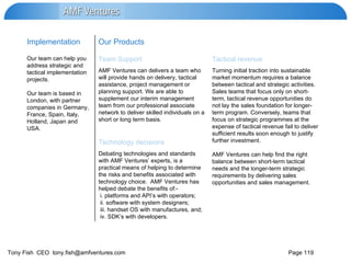 Debating technologies and standards with AMF Ventures’ experts, is a practical means of helping to determine the risks and benefits associated with technology choice.  AMF Ventures has helped debate the benefits of:- i. platforms and API’s with operators; ii. software with system designers; iii. handset OS with manufactures, and;  iv. SDK’s with developers.  Technology decisions Turning initial traction into sustainable market momentum requires a balance between tactical and strategic activities. Sales teams that focus only on short-term, tactical revenue opportunities do not lay the sales foundation for longer-term program. Conversely, teams that focus on strategic programmes at the expense of tactical revenue fail to deliver sufficient results soon enough to justify further investment.  AMF Ventures can help find the right balance between short-term tactical needs and the longer-term strategic requirements by delivering sales opportunities and sales management. AMF Ventures can delivers a team who will provide hands on delivery, tactical assistance, project management or planning support. We are able to supplement our interim management team from our professional associate network to deliver skilled individuals on a short or long term basis. Tactical revenue Team Support Our team can help you address strategic and tactical implementation projects.  Our team is based in London, with partner companies in Germany, France, Spain, Italy, Holland, Japan and USA. Our Products Implementation  