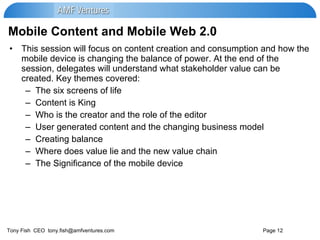 Mobile Content and Mobile Web 2.0 This session will focus on content creation and consumption and how the mobile device is changing the balance of power. At the end of the session, delegates will understand what stakeholder value can be created. Key themes covered: The six screens of life Content is King Who is the creator and the role of the editor User generated content and the changing business model Creating balance Where does value lie and the new value chain The Significance of the mobile device 